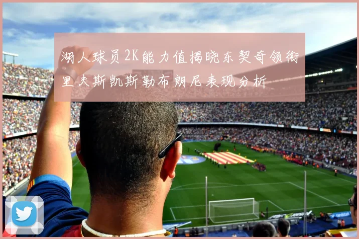 湖人球员2K能力值揭晓东契奇领衔里夫斯凯斯勒布朗尼表现分析