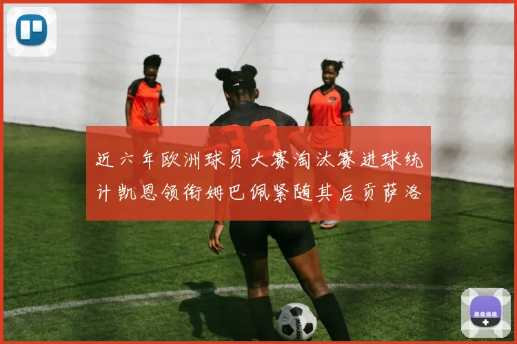近六年欧洲球员大赛淘汰赛进球统计凯恩领衔姆巴佩紧随其后贡萨洛表现不俗