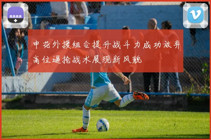 申花外援组合提升战斗力成功放弃高位逼抢战术展现新风貌