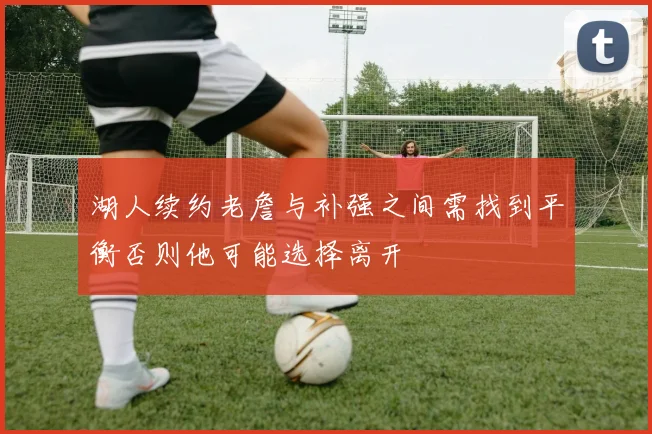 湖人续约老詹与补强之间需找到平衡否则他可能选择离开