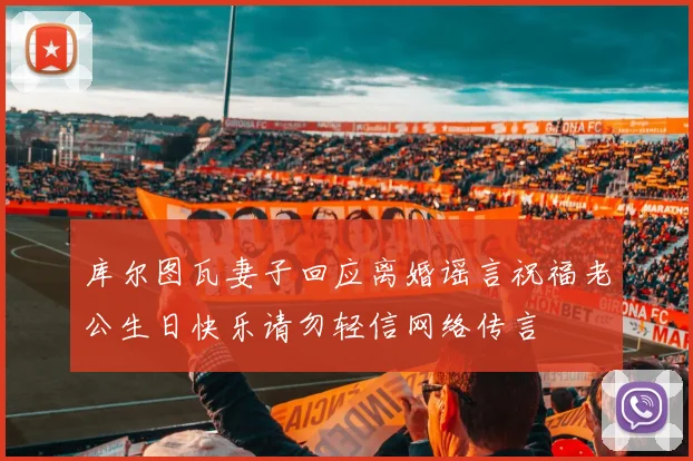 库尔图瓦妻子回应离婚谣言祝福老公生日快乐请勿轻信网络传言