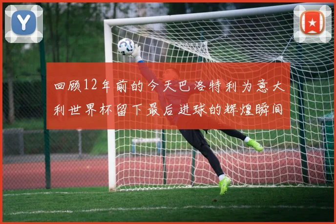 回顾12年前的今天巴洛特利为意大利世界杯留下最后进球的辉煌瞬间