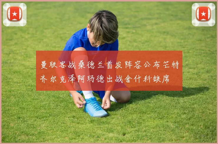 曼联客战桑德兰首发阵容公布芒特齐尔克泽阿玛德出战舍什科缺席