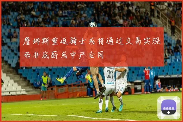 詹姆斯重返骑士或将通过交易实现而非底薪或中产合同