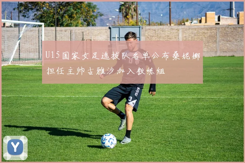 U15国家女足选拔队名单公布桑妮娜担任主帅古雅沙加入教练组