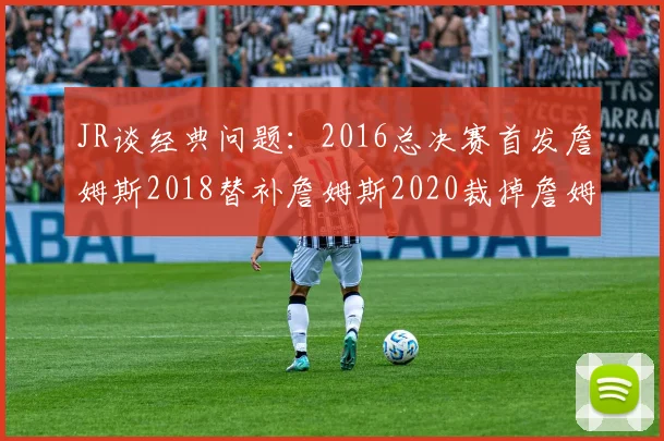JR谈经典问题：2016总决赛首发詹姆斯2018替补詹姆斯2020裁掉詹姆斯的背后故事