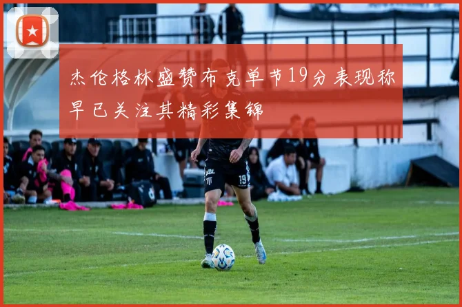 杰伦格林盛赞布克单节19分表现称早已关注其精彩集锦