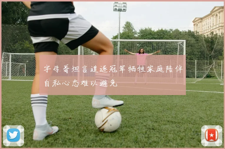 字母哥坦言追逐冠军牺牲家庭陪伴自私心态难以避免