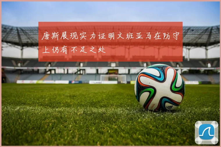 唐斯展现实力证明文班亚马在防守上仍有不足之处