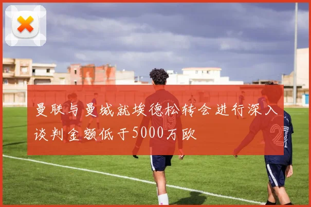 曼联与曼城就埃德松转会进行深入谈判金额低于5000万欧