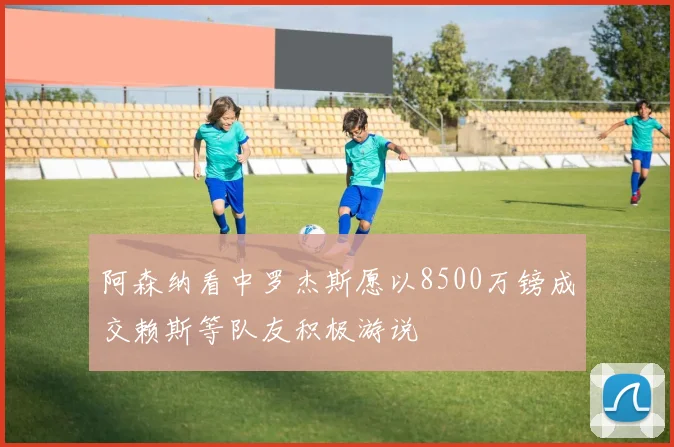 阿森纳看中罗杰斯愿以8500万镑成交赖斯等队友积极游说