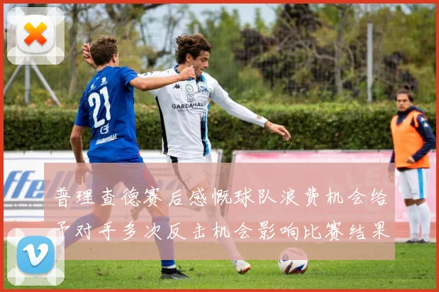 普理查德赛后感慨球队浪费机会给予对手多次反击机会影响比赛结果