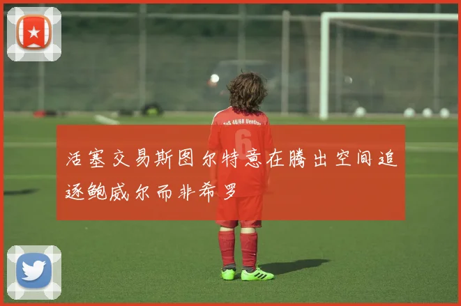 活塞交易斯图尔特意在腾出空间追逐鲍威尔而非希罗