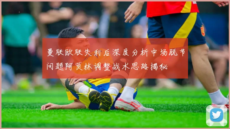 曼联欧联失利后深度分析中场脱节问题阿莫林调整战术思路揭秘