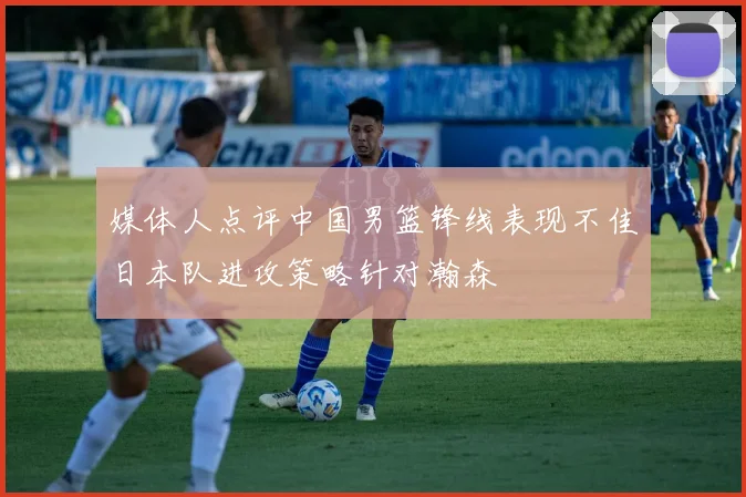 媒体人点评中国男篮锋线表现不佳日本队进攻策略针对瀚森