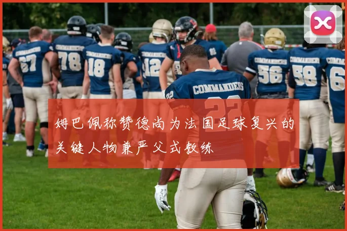 姆巴佩称赞德尚为法国足球复兴的关键人物兼严父式教练