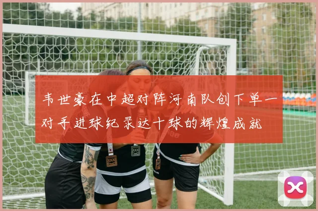 韦世豪在中超对阵河南队创下单一对手进球纪录达十球的辉煌成就
