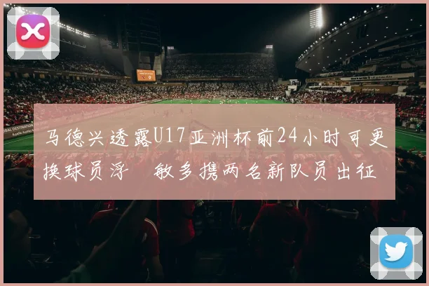 马德兴透露U17亚洲杯前24小时可更换球员浮嶋敏多携两名新队员出征