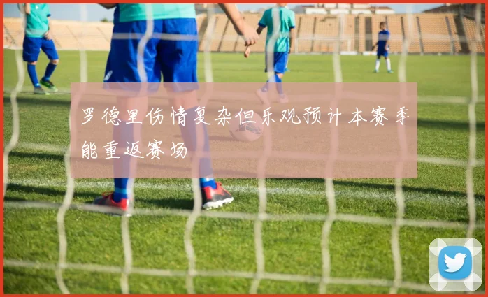罗德里伤情复杂但乐观预计本赛季能重返赛场