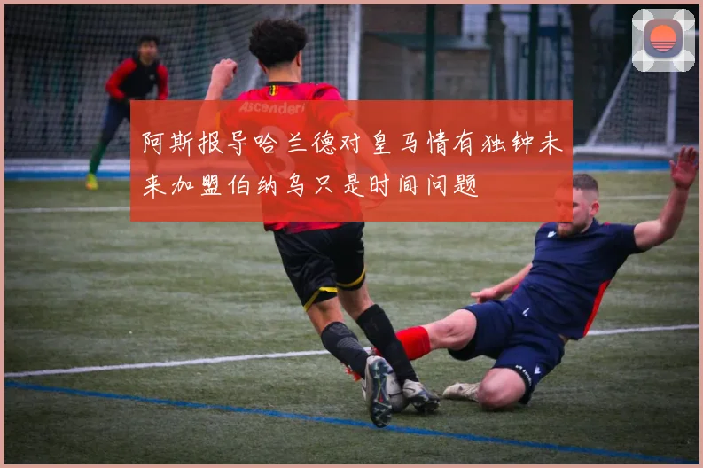 阿斯报导哈兰德对皇马情有独钟未来加盟伯纳乌只是时间问题