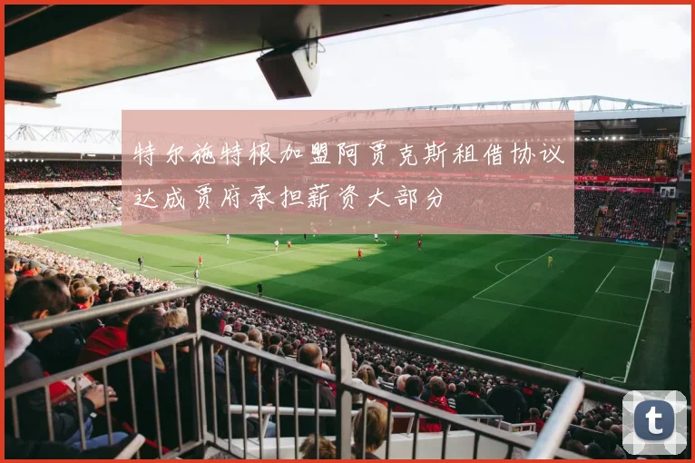 特尔施特根加盟阿贾克斯租借协议达成贾府承担薪资大部分