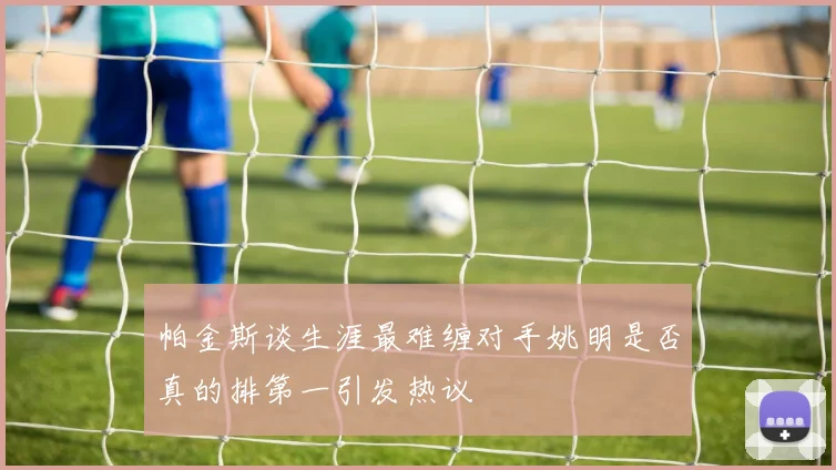 帕金斯谈生涯最难缠对手姚明是否真的排第一引发热议