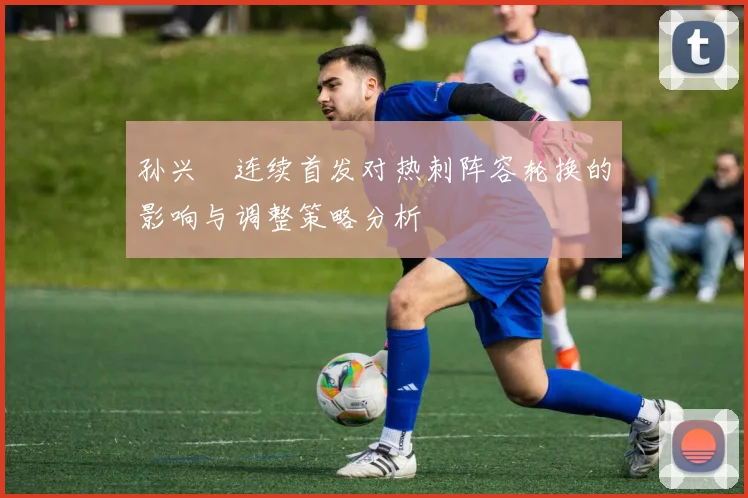 孙兴慜连续首发对热刺阵容轮换的影响与调整策略分析