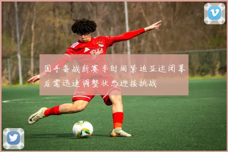 国手备战新赛季时间紧迫亚运闭幕后需迅速调整状态迎接挑战