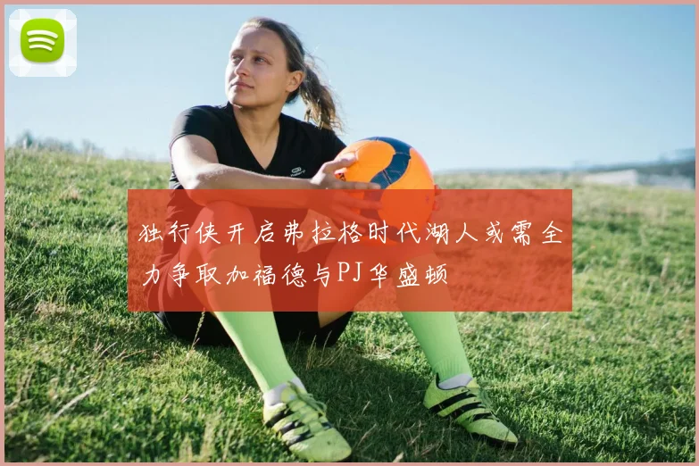 独行侠开启弗拉格时代湖人或需全力争取加福德与PJ华盛顿