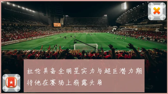 杜伦具备全明星实力与超巨潜力期待他在赛场上崭露头角